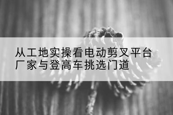 开平电动剪叉升降平台厂家-从工地实操看电动剪叉平台厂家与登高车挑选门道