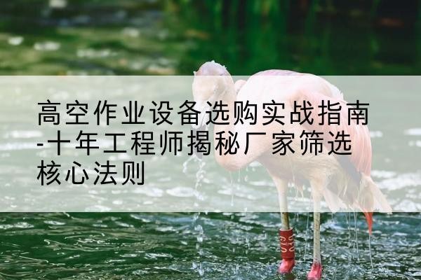 开平剪叉式升降机厂家-高空作业设备选购实战指南-十年工程师揭秘厂家筛选核心法则