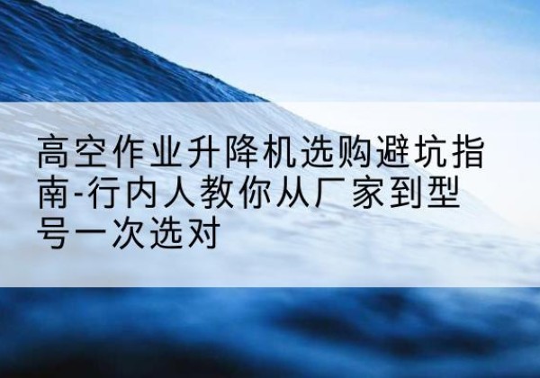开平升降平台厂家-高空作业升降机选购避坑指南-行内人教你从厂家到型号一次选对