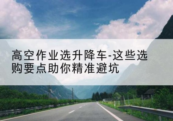 开平升降车厂家-高空作业选升降车-这些选购要点助你*避坑