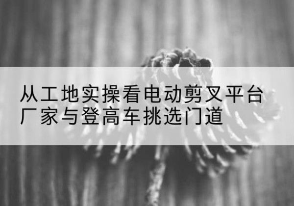 开平电动剪叉升降平台厂家-从工地实操看电动剪叉平台厂家与登高车挑选门道